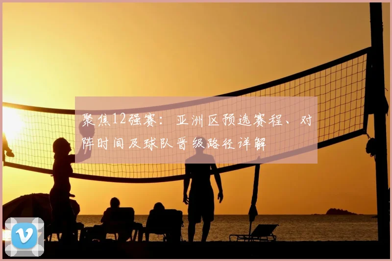 聚焦12强赛：亚洲区预选赛程、对阵时间及球队晋级路径详解