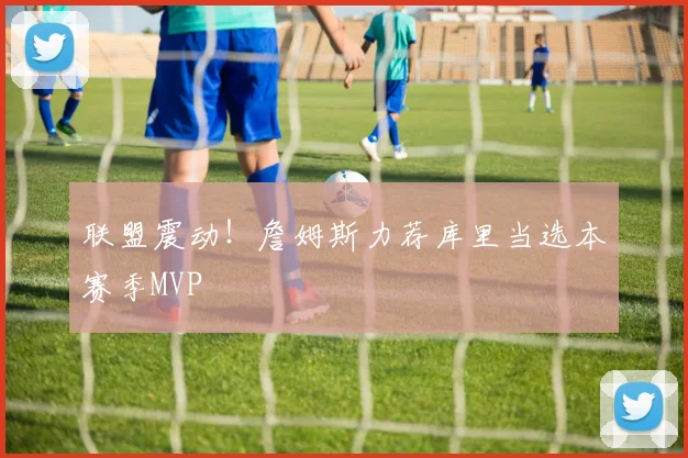 联盟震动！詹姆斯力荐库里当选本赛季MVP