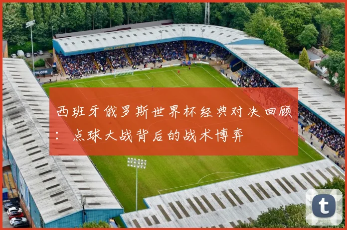 西班牙俄罗斯世界杯经典对决回顾：点球大战背后的战术博弈