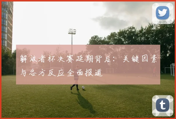 解放者杯决赛延期背后：关键因素与各方反应全面报道