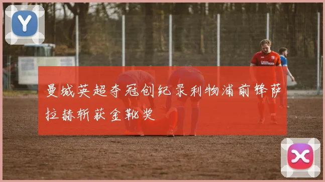 曼城英超夺冠创纪录利物浦前锋萨拉赫斩获金靴奖